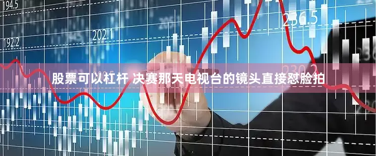 股票可以杠杆 决赛那天电视台的镜头直接怼脸拍