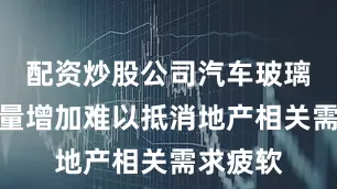 配资炒股公司汽车玻璃厂备货量增加难以抵消地产相关需求疲软
