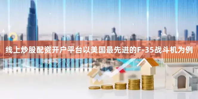 线上炒股配资开户平台以美国最先进的F-35战斗机为例