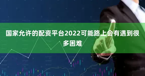 国家允许的配资平台2022可能路上会有遇到很多困难