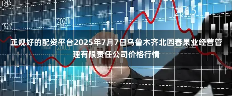 正规好的配资平台2025年7月7日乌鲁木齐北园春果业经营管理有限责任公司价格行情
