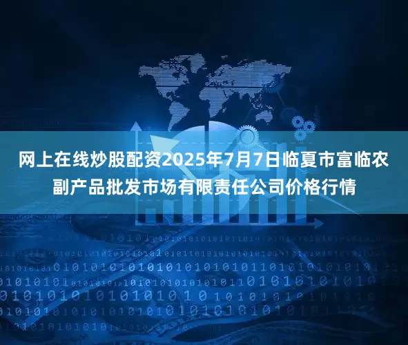 网上在线炒股配资2025年7月7日临夏市富临农副产品批发市场有限责任公司价格行情