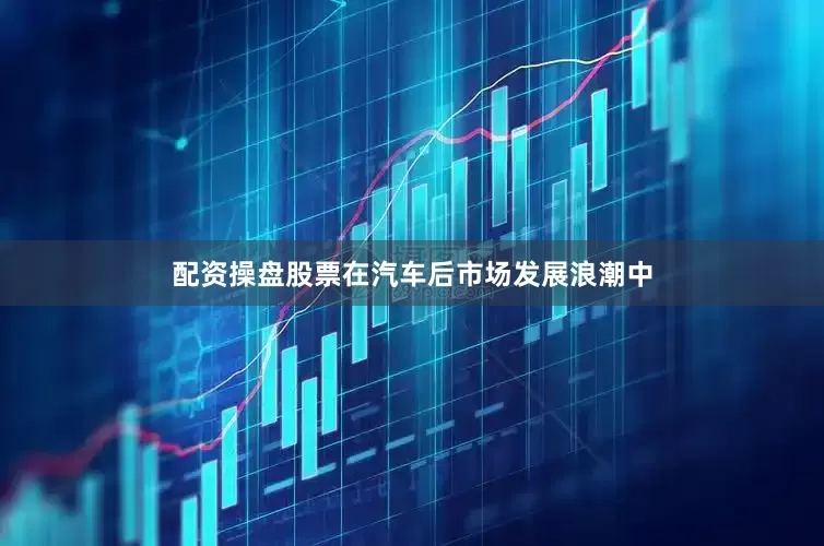 配资操盘股票在汽车后市场发展浪潮中
