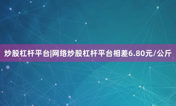 炒股杠杆平台|网络炒股杠杆平台相差6.80元/公斤