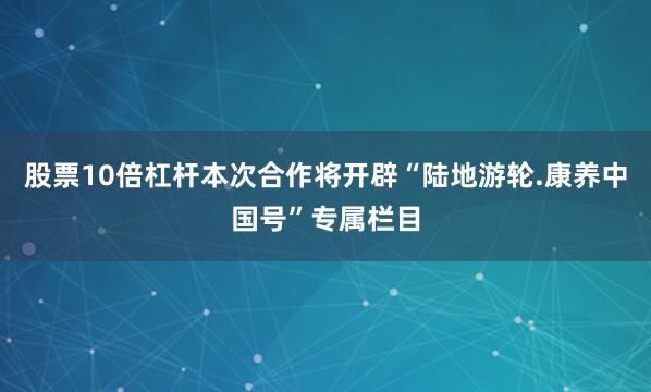 股票10倍杠杆本次合作将开辟“陆地游轮.康养中国号”专属栏目