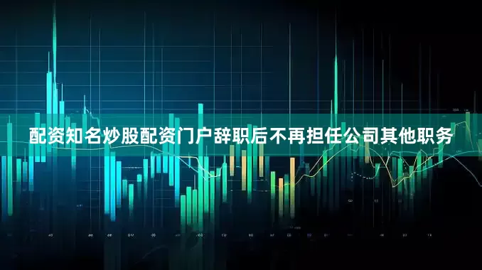 配资知名炒股配资门户辞职后不再担任公司其他职务