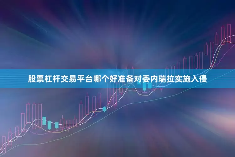 股票杠杆交易平台哪个好准备对委内瑞拉实施入侵