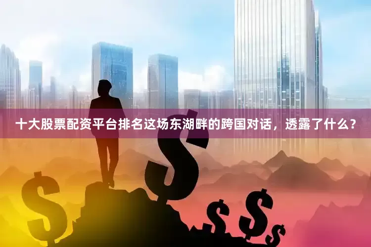 十大股票配资平台排名这场东湖畔的跨国对话，透露了什么？