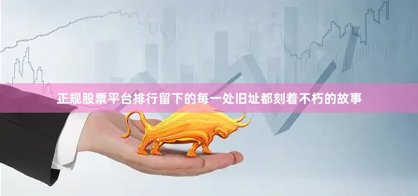 正规股票平台排行留下的每一处旧址都刻着不朽的故事