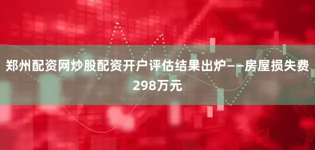郑州配资网炒股配资开户评估结果出炉——房屋损失费298万元