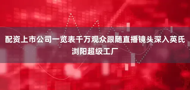 配资上市公司一览表千万观众跟随直播镜头深入英氏浏阳超级工厂